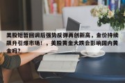 美股短暂回调后强势反弹再创新高，金价持续飙升引爆市场！，美股黄金大跌会影响国内黄金吗?