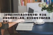 【全球近1500万青少年吸电子烟！世卫组织报告揭露惊人真相，青少年吸电子烟的危害宣传】