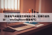【西屋电气叫板波兰核电站订单，引爆行业热议！，westinghouse西屋电气】