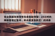 包含英国多地发布生命危险预警：24小时内降雨量堪比整月，民众需紧急防范！的词条