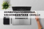 沃尔玛携手Alquist达成里程碑协议，引领3D打印商业地产新浪潮（沃尔玛ⅹc90）