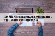 以色列军方拦截援助船队引发全球抗议浪潮，世界社会强烈谴责！的简单介绍