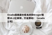 Ocado因美国仓库关闭获Kroger赔偿26.2亿英镑，行业震动！（ocado公司）