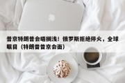 普京特朗普会晤搁浅！俄罗斯拒绝停火，全球瞩目（特朗普普京会面）