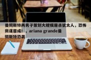 曼彻斯特两男子策划大规模屠杀犹太人，恐怖阴谋罪成！，ariana grande曼彻斯特恐袭