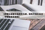 【伊朗示威者冲击政府大楼，局势升级引关注，伊朗被袭击视频】
