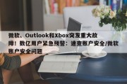 微软、Outlook和Xbox突发重大故障！数亿用户紧急预警：速查账户安全/微软账户安全问题