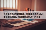 包含美方力促俄乌和谈，世界油价再跌1%！市场震荡加剧，投资者何去何从？的词条