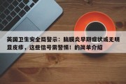 英国卫生安全局警示：脑膜炎早期症状或无明显皮疹，这些信号需警惕！的简单介绍