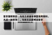 普京强硬表态：乌克兰求援导弹直指莫斯科，大战一触即发！，乌克兰总统喊话普京