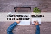 亚马逊拟投资OpenAI，引爆AI领域新变局（亚马逊电商投资）