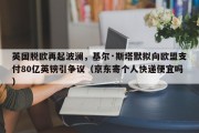 英国脱欧再起波澜，基尔·斯塔默拟向欧盟支付80亿英镑引争议（京东寄个人快递便宜吗）