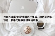 包含巴沙尔·阿萨德出逃一年后，叙利亚创伤难愈，和平之路依然漫长的词条