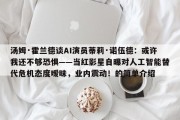 汤姆·霍兰德谈AI演员蒂莉·诺伍德：或许我还不够恐惧——当红影星自曝对人工智能替代危机态度暧昧，业内震动！的简单介绍