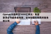 OpenAI估值飙至5000亿美元！有望登顶全球最贵独角兽，全球估值比较高的独角兽公司