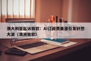 澳大利亚起诉微软：AI订阅费暴涨引发轩然大波（澳洲微软）