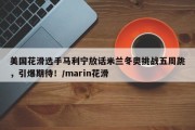 美国花滑选手马利宁放话米兰冬奥挑战五周跳，引爆期待！/marin花滑