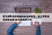 亚马逊将关闭英国所有生鲜超市，本土零售业迎来新变局/亚马逊关闭了吗