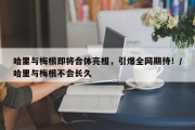哈里与梅根即将合体亮相，引爆全网期待！/哈里与梅根不会长久