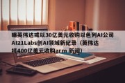 曝英伟达或以30亿美元收购以色列AI公司AI21Labs创AI领域新纪录（英伟达将400亿美元收购arm 新闻）