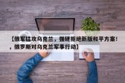 【俄军猛攻乌克兰，强硬拒绝新版和平方案！，俄罗斯对乌克兰军事行动】
