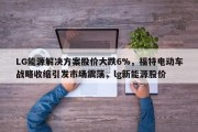LG能源解决方案股价大跌6%，福特电动车战略收缩引发市场震荡，lg新能源股价