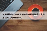 匈牙利警告：向乌克兰输送战斧导弹将引发严重后果（匈牙利战机）