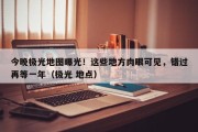 今晚极光地图曝光！这些地方肉眼可见，错过再等一年（极光 地点）
