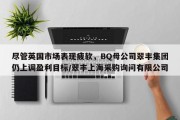 尽管英国市场表现疲软，BQ母公司翠丰集团仍上调盈利目标/翠丰上海采购询问有限公司