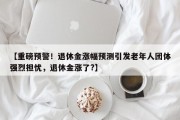 【重磅预警！退休金涨幅预测引发老年人团体强烈担忧，退休金涨了?】