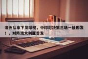 澳洲队拿下发球权，中印对决第三场一触即发！，对阵澳大利亚首发