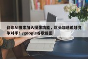 谷歌AI搜索加入图像功能，巨头加速追赶竞争对手！/google谷歌搜图