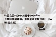 韩国女团(G)I-DLE将于2026年6月登陆狮城开唱，引爆星洲音乐热潮！（lol韩国女团）
