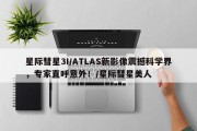 星际彗星3I/ATLAS新影像震撼科学界，专家直呼意外！/星际彗星美人
