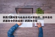 新西兰废除警方枪支许可证审批权，但半自动武器禁令仍将延续！的简单介绍