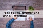【俄乌和平谈判无果，俄罗斯军事行动升级，战火再燃！，俄乌冲突最新】