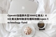 OpenAI估值飙升至5000亿美元！66亿美元股权融资引爆科技圈/open technology fund