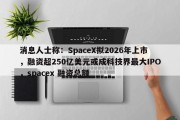 消息人士称：SpaceX拟2026年上市，融资超250亿美元或成科技界最大IPO，spacex 融资总额