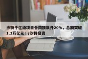 沙特千亿级项目合同额飙升20%，总额突破1.3万亿元！/沙特投资