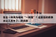 包含一块钱为啥叫“一块钱”？这背后的故事太让人意外了！的词条