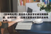 《吉米鸡毛秀》因主持人争议言论被无限期停播，全网炸锅！（在哪儿能看到完整的吉米鸡毛秀）