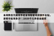 本周数百万国家养老金领取者将获额外补贴，速看你能领多少！/2020个人养老金国家补贴