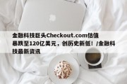金融科技巨头Checkout.com估值暴跌至120亿美元，创历史新低！/金融科技最新资讯