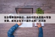 包含苹果独辟蹊径：当科技巨头豪赌AI军备竞赛，库克正在下一盘什么棋？的词条