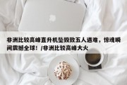非洲比较高峰直升机坠毁致五人遇难，惊魂瞬间震撼全球！/非洲比较高峰大火