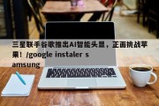 三星联手谷歌推出AI智能头显，正面挑战苹果！/google instaler samsung