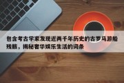 包含考古学家发现近两千年历史的古罗马游船残骸，揭秘奢华娱乐生活的词条