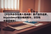 【沃尔玛合作引爆人造肉股！散户狂热追捧，BeyondMeat股价瞬间飙升，沃尔玛中国卖股份】