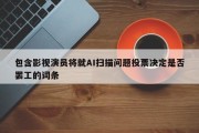 包含影视演员将就AI扫描问题投票决定是否罢工的词条