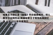 哈里王子回忆录《备胎》天价稿费曝光，惊人数字引全网热议/英国哈里王子筹划出版回忆录 计划2022年年底发行